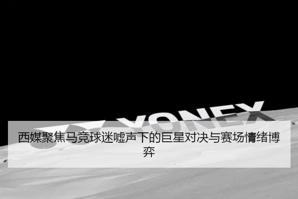 西媒聚焦马竞球迷嘘声下的巨星对决与赛场情绪博弈